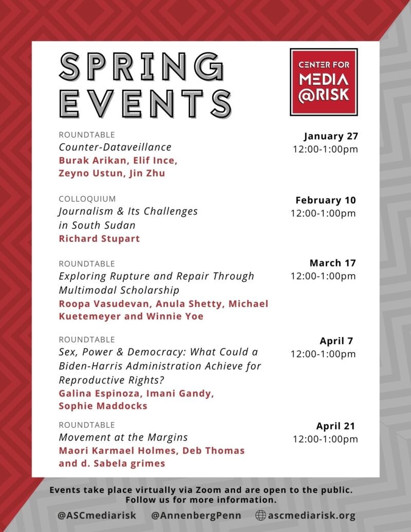 The image is a poster for "Spring Events" organized by the Center for Media at Risk. It lists several events with dates, times, and speakers. Roundtable Title: Counter-Dataveillance Speakers: Burak Arikan, Elif Ince, Zeyno Ustun, Jin Zhu Date and Time: January 27, 12:00-1:00pm Colloquium Title: Journalism & Its Challenges in South Sudan Speaker: Richard Stupart Date and Time: February 10, 12:00-1:00pm Roundtable Title: Exploring Rupture and Repair Through Multimodal Scholarship Speakers: Roopa Vasudevan, Anula Shetty, Michael Kuetemeyer, Winnie Yee Date and Time: March 17, 12:00-1:00pm Roundtable Title: Sex, Power & Democracy: What Could a Biden-Harris Administration Achieve for Reproductive Rights? Speakers: Galina Espinoza, Imani Gandy, Sophie Maddocks Date and Time: April 7, 12:00-1:00pm Roundtable Title: Movement at the Margins Speakers: Majori Maroel Madeka, Deb Thomas, Sabela Grimes Date and Time: April 21, 12:00-1:00pm Social media handles: Twitter: @ASCmediarisk @AnnenbergPenn Instagram: @ascmediarisk If there's anything else you need, just let me know!