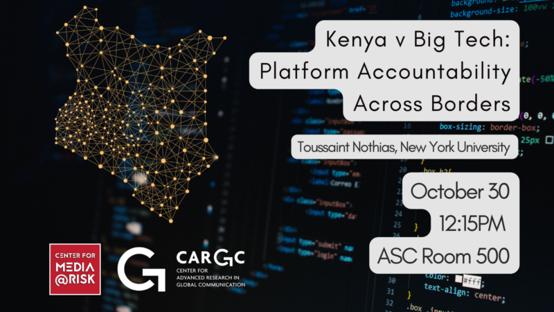 The image is a promotional poster for an event titled "Kenya v Big Tech: Platform Accountability Across Borders." The speaker is Toussaint Nothias from New York University. The event is scheduled for October 30 at 12:15 PM in ASC Room 500. The poster includes logos for the Center for Media at Risk and the Center for Advanced Research in Global Communication (CARGC). There is also an illustration of Kenya made up of connected dots and lines, set against a background of computer code.