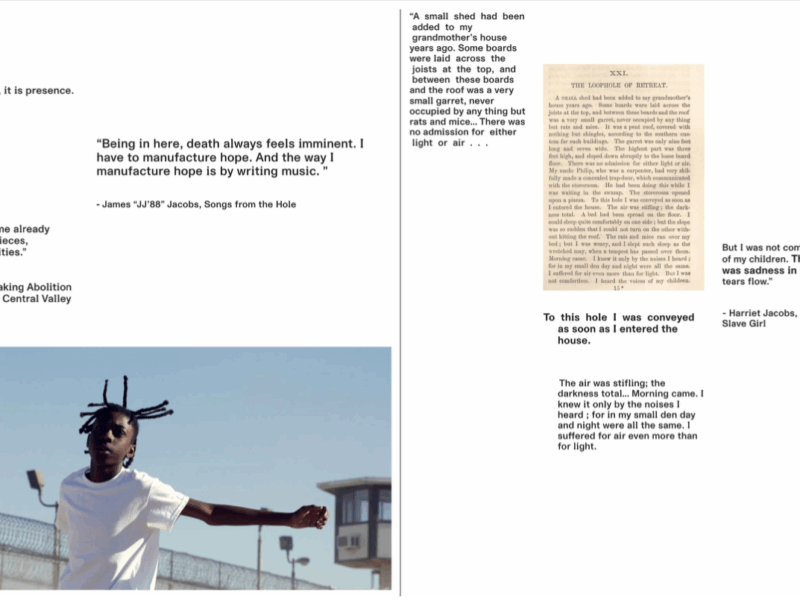 A two-page layout combines quotations about abolition, incarceration, and survival with historical text and a contemporary photograph. Left side: At the top left, the sentence “Abolition is not absence, it is presence.” appears in plain black text. Below it, another quote reads: “Being in here, death always feels imminent. I have to manufacture hope. And the way I manufacture hope is by writing music.” attributed to James “JJ88” Jacobs, Songs from the Hole. Further down is a quote from Ruth Wilson Gilmore: “What the world will become already exists in fragments and pieces, experiments and possibilities.” At the bottom left is a large photograph of a young person outdoors in a prison yard. They wear a white T-shirt and have short twisted braids that extend upward. Their arms are outstretched as they move, with a chain-link fence topped with razor wire and prison watchtowers visible in the background. Right side: At the top is a passage printed in an old book layout with the heading “XXI. The Loophole of Retreat.” Next to it is a quote from Harriet Jacobs’s Incidents in the Life of a Slave Girl: “But I was not comfortless. I heard the voices of my children. There was joy and there was sadness in the sound. It made my tears flow.” Below, additional text from Jacobs describes being confined in a tiny, airless garret and hearing the noises of her children while suffering through total darkness. The stacked quotations emphasize enclosure, survival, and the emotional experience of confinement.