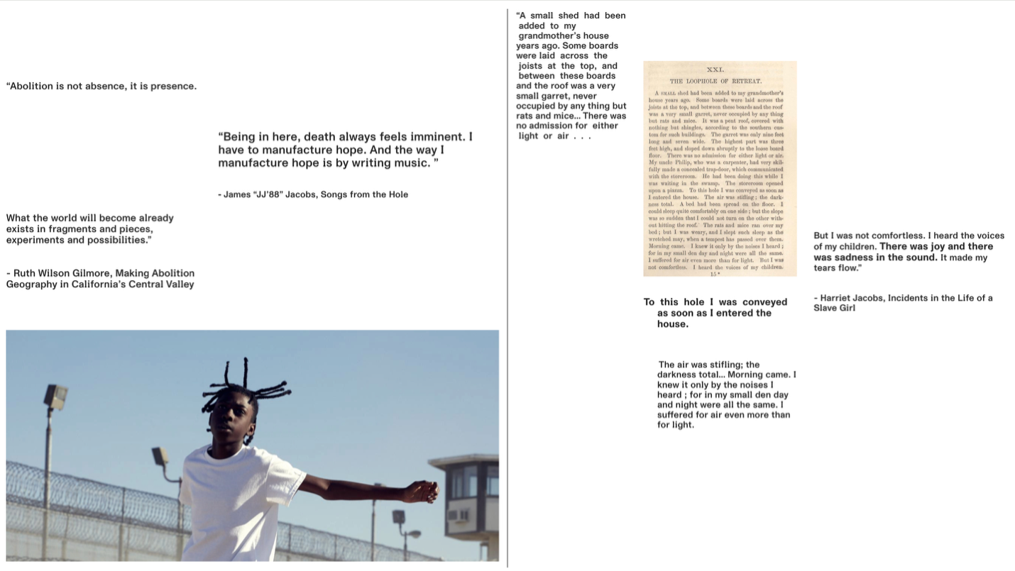 A two-page layout combines quotations about abolition, incarceration, and survival with historical text and a contemporary photograph. Left side: At the top left, the sentence “Abolition is not absence, it is presence.” appears in plain black text. Below it, another quote reads: “Being in here, death always feels imminent. I have to manufacture hope. And the way I manufacture hope is by writing music.” attributed to James “JJ88” Jacobs, Songs from the Hole. Further down is a quote from Ruth Wilson Gilmore: “What the world will become already exists in fragments and pieces, experiments and possibilities.” At the bottom left is a large photograph of a young person outdoors in a prison yard. They wear a white T-shirt and have short twisted braids that extend upward. Their arms are outstretched as they move, with a chain-link fence topped with razor wire and prison watchtowers visible in the background. Right side: At the top is a passage printed in an old book layout with the heading “XXI. The Loophole of Retreat.” Next to it is a quote from Harriet Jacobs’s Incidents in the Life of a Slave Girl: “But I was not comfortless. I heard the voices of my children. There was joy and there was sadness in the sound. It made my tears flow.” Below, additional text from Jacobs describes being confined in a tiny, airless garret and hearing the noises of her children while suffering through total darkness. The stacked quotations emphasize enclosure, survival, and the emotional experience of confinement.