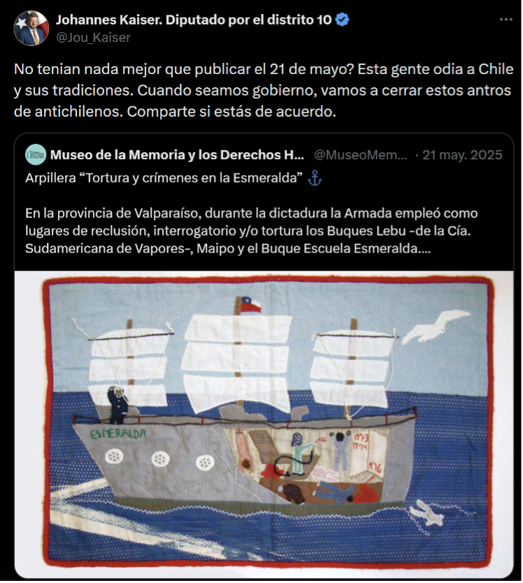 The tweet by Johannes Kaiser: “Didn’t they have anything better to publish on May 21? These people hate Chile and its traditions. When we’re in government, we’re going to shut down these dens of anti-Chile types. Share if you agree.” 
The original post by the Museum reads: “Arpillera ‘Torture and crimes on the Esmeralda’. In the province of Valparaíso, during the dictatorship the Navy used the ships Lebu (of the Compañía Sudamericana de Vapores), Maipo, and the training” “ship Esmeralda as places of detention, interrogation, and/or torture.”

